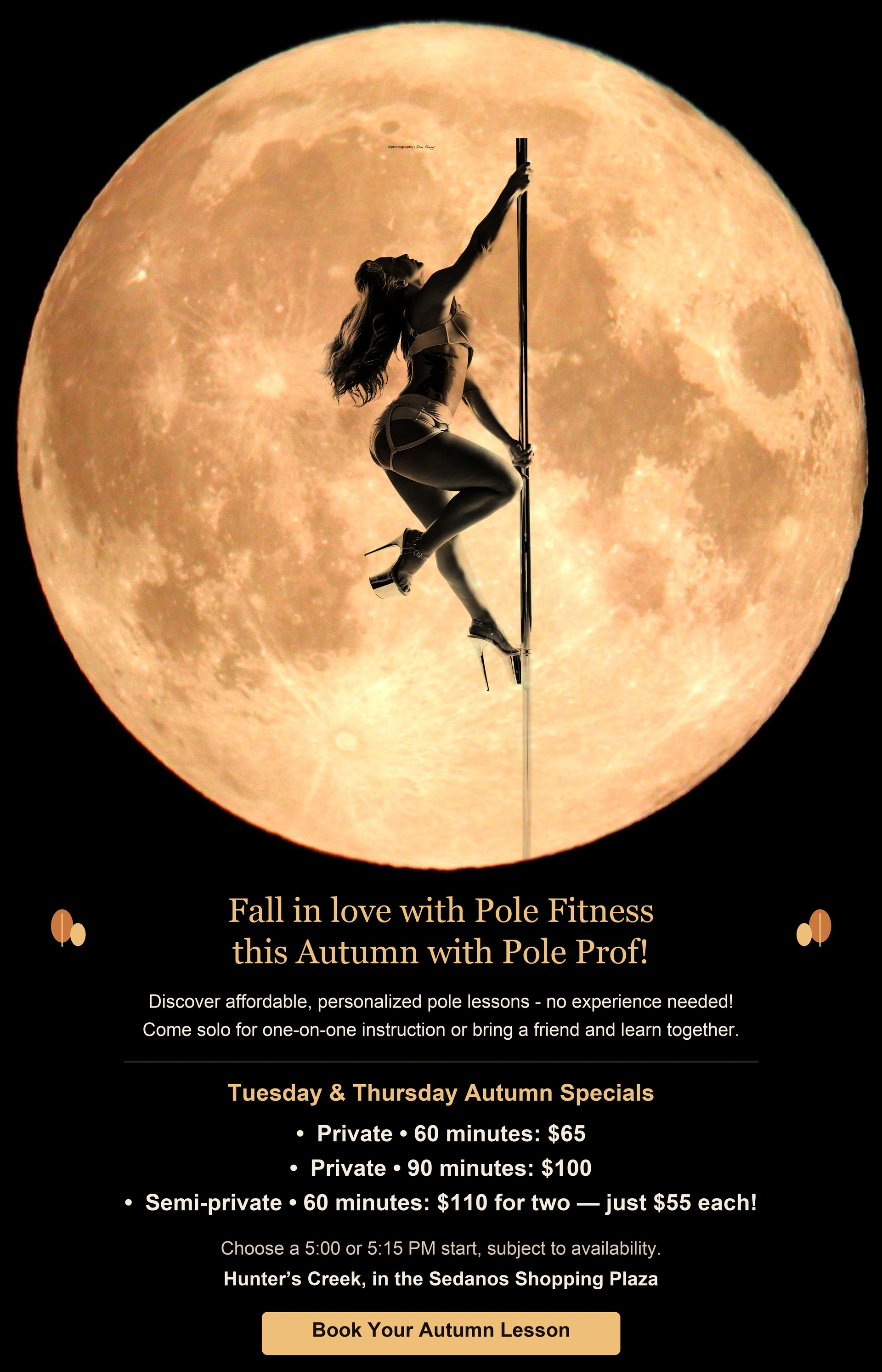Fall in love with Pole Fitness this Autumn with Pole Prof! Discover affordable, personalized pole lessons - no experience needed! Come solo for one-on-one instruction or bring a friend and learn together. Tuesday & Thursday Autumn Specials: Private, 60 minutes: $65. Private, 90 minutes: $100. Semi-private, 60 minutes: $110 for two — just $55 each! Choose a 5:00 or 5:15 PM start, subject to availability. Hunter’s Creek, in the Sedanos Shopping Plaza.